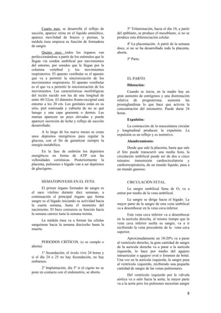 Cuarto mes: se desarrolla el reflejo de
succión, aparece orina en el líquido amniótico,
aparece movilidad de brazos y piernas, la
médula ósea empieza su función de formadora
de sangre.
Quinto mes: todos los órganos van
perfeccionándose a partir de los estímulos que le
llegan vía cordón umbilical por movimientos
del entorno, por sonidos que le llegan por la
columna vertebral y los movimientos
respiratorios. El aparato vestibular es el aparato
que va a permitir la sincronización de los
movimientos respiratorio. El aparato vestibular
es el que va a permitir la sincronización de los
movimientos. Las características morfológicas
del recién nacido son las de una longitud de
entre 48-32cm. El diámetro fronto-occipital está
entorno a los 20 cm. Los genitales están en su
sitio, piel sonrosada y cubierta de no se qué
lanugo y una capa grasienta o dermis. Las
mamas aparecen un poco elevadas y puede
aparecer secreción de leche y reflejo de succión
desarrollado.
A lo largo de los nueve meses se crean
unos depósitos energéticos para regular la
glucosa, con el fin de garantizar siempre la
energía metabólica.
En la fase de embrión los depósitos
energéticos en forma de ATP son las
vellosidades coriónicas. Posteriormente la
placenta, pulmones e hígado van a ser depósitos
de glucógeno.
HEMATOPOYESIS EN EL FETO.
El primer órgano formador de sangre es
el saco vitelino durante diez semanas, a
continuación el principal órgano que forma
sangre es el hígado iniciando su actividad hacia
la cuarta semana, hasta el momento del
nacimiento. El bazo comienza su función hacia
la semana catorce lasta la semana treinta.
La médula ósea va a formar las células
sanguíneas hacia la semana dieciocho hasta la
muerte.
PERIODOS CRÍTICOS. (o se cumple o
aborta)
1º fecundación; el óvulo vive 24 horas y
si el día 24 o 25 no hay fecundación, no hay
embarazo.
2º Implantación; día 5º si el cigoto no se
pone en contacto con el endometrio, se aborta.
3º Trilaminación, hacia el día 10, a partir
del epiblasto, se produce el mesoblasto, si no se
produce esta diferenciación celular.
4º La placentación. A partir de la semana
doce, si no se ha desarrollado toda la placenta,
aborta.
5º Parto.
EL PARTO.
Dilatación:
Cuando se inicia, en la madre hay un
gran aumento de estrógenos y una disminución
relativa de progesterona, aumenta las
prostaglandinas lo que hace que activen la
concentración del miometrio. Puede durar 24
horas.
Expulsión:
La contracción de la musculatura circular
y longitudinal producen la expulsión. La
expulsión es un reflejo y es instintivo.
Alumbramiento:
Desde que sale la placenta, hasta que sale
el feto puede transcurrir una media hora, la
circulación umbilical puede ser de dos a cinco
minutos: transmisión cardiocirculatoria y
cardiorrespiratoria, de un mundo líquido, pasa a
un mundo gaseoso.
CIRCULACIÓN FETAL.
La sangre umbilical llena de O2 va a
entrar por medio de la vena umbilical.
La sangre se dirige hacia el hígado. La
mayor parte de la sangre de esta vena umbilical
va a desembocar en la vena cava inferior.
Esta vena cava inferior va a desembocar
en la aurícula derecha, al mismo tiempo que la
vena cava inferior suelta su sangre, va a ir
recibiendo la vena procedente de la vena cava
superior.
Aproximadamente un 10-20% va a parar
al ventrículo derecho, la gran cantidad de sangre
de la aurícula derecha va a parar a la aurícula
izquierda, lo hace por medio del agujero
intrauricular o agujero oval o foramen de botal.
Una vez en la aurícula izquierda, la sangre pasa
al ventrículo izquierdo, recibiendo una pequeña
cantidad de sangre de las venas pulmonares.
Del ventrículo izquierdo por la válvula
aórtica va a salir hacia la aorta, la mayor parte
va a la aorta pero los pulmones necesitan sangre
8
 