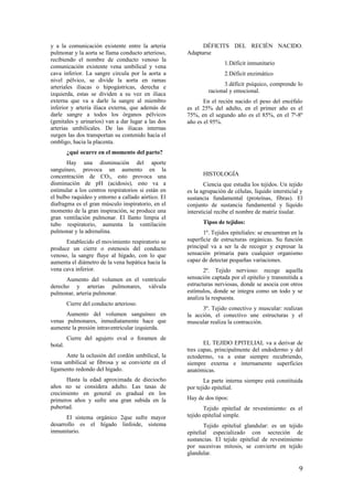 y a la comunicación existente entre la arteria
pulmonar y la aorta se llama conducto arterioso,
recibiendo el nombre de conducto venoso la
comunicación existente vena umbilical y vena
cava inferior. La sangre circula por la aorta a
nivel pélvico, se divide la aorta en ramas
arteriales iliacas o hipogástricas, derecha e
izquierda, estas se dividen a su vez en iliaca
externa que va a darle la sangre al miembro
inferior y arteria iliaca externa, que además de
darle sangre a todos los órganos pélvicos
(genitales y urinarios) van a dar lugar a las dos
arterias umbilicales. De las iliacas internas
surgen las dos transportan su contenido hacia el
ombligo, hacia la placenta.
¿qué ocurre en el momento del parto?
Hay una disminución del aporte
sanguíneo, provoca un aumento en la
concentración de CO2, esto provoca una
disminución de pH (acidosis), esto va a
estimular a los centros respiratorios si están en
el bulbo raquídeo y entorno a callado aórtico. El
diafragma es el gran músculo inspiratorio, en el
momento de la gran inspiración, se produce una
gran ventilación pulmonar. El llanto limpia el
tubo respiratorio, aumenta la ventilación
pulmonar y la adrenalina.
Establecido el movimiento respiratorio se
produce un cierre o estenosis del conducto
venoso, la sangre fluye al hígado, con lo que
aumenta el diámetro de la vena hepática hacia la
vena cava inferior.
Aumento del volumen en el ventrículo
derecho y arterias pulmonares, válvula
pulmonar, arteria pulmonar.
Cierre del conducto arterioso.
Aumento del volumen sanguíneo en
venas pulmonares, inmediatamente hace que
aumente la presión intraventricular izquierda.
Cierre del agujero oval o foramen de
botal.
Ante la oclusión del cordón umbilical, la
vena umbilical se fibrosa y se convierte en el
ligamento redondo del hígado.
Hasta la edad aproximada de dieciocho
años no se considera adulto. Las tasas de
crecimiento en general es gradual en los
primeros años y sufre una gran subida en la
pubertad.
El sistema orgánico 2que sufre mayor
desarrollo es el hígado linfoide, sistema
inmunitario.
DÉFICITS DEL RECIÉN NACIDO.
Adaptarse
1.Déficit inmunitario
2.Déficit enzimático
3.déficit psíquico, comprende lo
racional y emocional.
En el recién nacido el peso del encéfalo
es el 25% del adulto, en el primer año es el
75%, en el segundo año es el 85%, en el 7º-8º
año es el 95%.
HISTOLOGÍA
Ciencia que estudia los tejidos. Un tejido
es la agrupación de células, líquido intersticial y
sustancia fundamental (proteínas, fibras). El
conjunto de sustancia fundamental y líquido
intersticial recibe el nombre de matriz tisular.
Tipos de tejidos:
1º. Tejidos epiteliales: se encuentran en la
superficie de estructuras orgánicas. Su función
principal va a ser la de recoger y expresar la
sensación primaria para cualquier organismo
capaz de detectar pequeñas variaciones.
2º. Tejido nervioso: recoge aquella
sensación captada por el epitelio y transmitida a
estructuras nerviosas, donde se asocia con otros
estímulos, donde se integra como un todo y se
analiza la respuesta.
3º. Tejido conectivo y muscular: realizan
la acción, el conectivo une estructuras y el
muscular realiza la contracción.
EL TEJIDO EPITELIAL va a derivar de
tres capas, principalmente del endodermo y del
ectodermo, va a estar siempre recubriendo,
siempre externa e internamente superficies
anatómicas.
La parte interna siempre está constituida
por tejido epitelial.
Hay de dos tipos:
Tejido epitelial de revestimiento: es el
tejido epitelial simple.
Tejido epitelial glandular: es un tejido
epitelial especializado con secreción de
sustancias. El tejido epitelial de revestimiento
por sucesivas mitosis, se convierte en tejido
glandular.
9
 