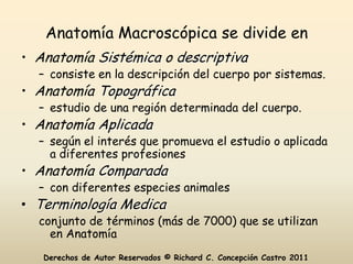 Anatomía Macroscópica se divide en
• Anatomía Sistémica o descriptiva
  – consiste en la descripción del cuerpo por sistemas.
• Anatomía Topográfica
  – estudio de una región determinada del cuerpo.
• Anatomía Aplicada
  – según el interés que promueva el estudio o aplicada
    a diferentes profesiones
• Anatomía Comparada
  – con diferentes especies animales
• Terminología Medica
  conjunto de términos (más de 7000) que se utilizan
    en Anatomía
   Derechos de Autor Reservados © Richard C. Concepción Castro 2011
 