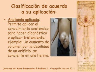 Clasificación de acuerdo
            a su aplicación:
 • Anatomía aplicada:
   Permite aplicar el
   conocimiento anatómico
   para hacer diagnóstico
   o aplicar tratamiento;
   ejemplo: Un aumento de
   volumen por la debilidad
   de un orificio se
   convierte en una hernia.


Derechos de Autor Reservados © Richard C. Concepción Castro 2011
 