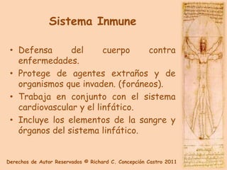 Sistema Inmune

 • Defensa      del      cuerpo   contra
   enfermedades.
 • Protege de agentes extraños y de
   organismos que invaden. (foráneos).
 • Trabaja en conjunto con el sistema
   cardiovascular y el linfático.
 • Incluye los elementos de la sangre y
   órganos del sistema linfático.


Derechos de Autor Reservados © Richard C. Concepción Castro 2011
 
