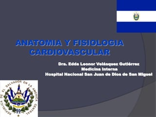 ANATOMIA Y FISIOLOGIA
  CARDIOVASCULAR
           Dra. Edda Leonor Velásquez Gutiérrez
                     Medicina Interna
     Hospital Nacional San Juan de Dios de San Miguel
 