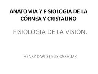 ANATOMIA Y FISIOLOGIA DE LA
CÓRNEA Y CRISTALINO
FISIOLOGIA DE LA VISION.
HENRY DAVID CELIS CARHUAZ
 