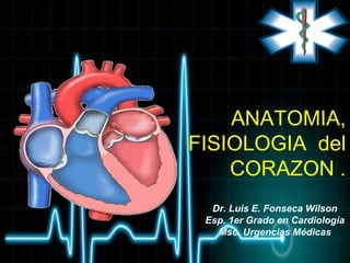 ANATOMIA,
FISIOLOGIA del
CORAZON .
Dr. Luis E. Fonseca Wilson
Esp. 1er Grado en Cardiología
Msc. Urgencias Médicas
 