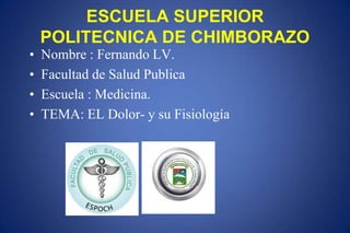ESCUELA SUPERIOR
POLITECNICA DE CHIMBORAZO
• Nombre : Fernando LV.
• Facultad de Salud Publica
• Escuela : Medicina.
• TEMA: EL Dolor- y su Fisiología
 