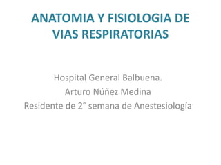 ANATOMIA Y FISIOLOGIA DE
VIAS RESPIRATORIAS
Hospital General Balbuena.
Arturo Núñez Medina
Residente de 2° semana de Anestesiología
 