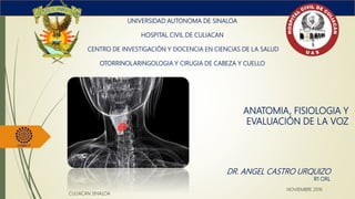 ANATOMIA, FISIOLOGIA Y
EVALUACIÓN DE LA VOZ
UNIVERSIDAD AUTONOMA DE SINALOA
HOSPITAL CIVIL DE CULIACAN
CENTRO DE INVESTIGACIÓN Y DOCENCIA EN CIENCIAS DE LA SALUD
OTORRINOLARINGOLOGIA Y CIRUGIA DE CABEZA Y CUELLO
DR. ANGEL CASTRO URQUIZO
R1 ORL
CULIACAN SINALOA
NOVIEMBRE 2016
 