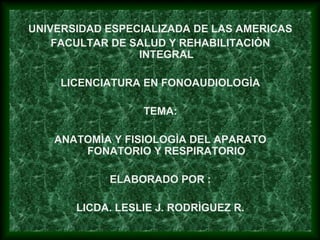 UNIVERSIDAD ESPECIALIZADA DE LAS AMERICAS
FACULTAR DE SALUD Y REHABILITACIÒN
INTEGRAL
LICENCIATURA EN FONOAUDIOLOGÌA
TEMA:
ANATOMÌA Y FISIOLOGÌA DEL APARATO
FONATORIO Y RESPIRATORIO
ELABORADO POR :
LICDA. LESLIE J. RODRÌGUEZ R.
 