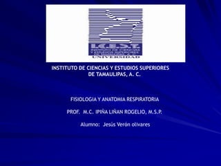 INSTITUTO DE CIENCIAS Y ESTUDIOS SUPERIORES
DE TAMAULIPAS, A. C.
FISIOLOGIA Y ANATOMIA RESPIRATORIA
PROF. M.C. IPIÑA LIÑAN ROGELIO, M.S.P.
Alumno: Jesús Verón olivares
 