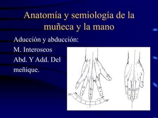 Anatomía y semiología de la
muñeca y la mano
Aducción y abducción:
M. Interoseos
Abd. Y Add. Del
meñique.
 