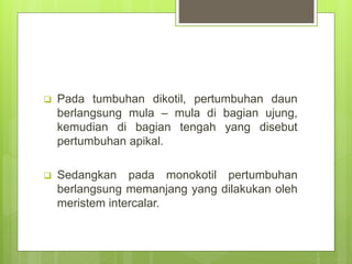 Pada tumbuhan dikotil, pertumbuhan daun
berlangsung mula – mula di bagian ujung,
kemudian di bagian tengah yang disebut
pertumbuhan apikal.
 Sedangkan pada monokotil pertumbuhan
berlangsung memanjang yang dilakukan oleh
meristem intercalar.
 