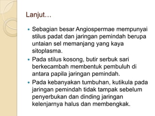 Lanjut…

 Sebagian besar Angiospermae mempunyai
  stilus padat dan jaringan pemindah berupa
  untaian sel memanjang yang kaya
  sitoplasma.
 Pada stilus kosong, butir serbuk sari
  berkecambah membentuk pembuluh di
  antara papila jaringan pemindah.
 Pada kebanyakan tumbuhan, kutikula pada
  jaringan pemindah tidak tampak sebelum
  penyerbukan dan dinding jaringan
  kelenjarnya halus dan membengkak.
 