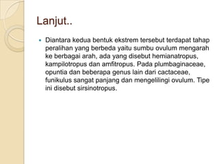 Lanjut..
   Diantara kedua bentuk ekstrem tersebut terdapat tahap
    peralihan yang berbeda yaitu sumbu ovulum mengarah
    ke berbagai arah, ada yang disebut hemianatropus,
    kampilotropus dan amfitropus. Pada plumbaginaceae,
    opuntia dan beberapa genus lain dari cactaceae,
    funikulus sangat panjang dan mengelilingi ovulum. Tipe
    ini disebut sirsinotropus.
 