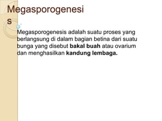 Megasporogenesi
s
 Megasporogenesis adalah suatu proses yang
 berlangsung di dalam bagian betina dari suatu
 bunga yang disebut bakal buah atau ovarium
 dan menghasilkan kandung lembaga.
 