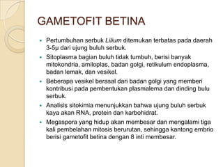 GAMETOFIT BETINA
   Pertumbuhan serbuk Lilium ditemukan terbatas pada daerah
    3-5µ dari ujung buluh serbuk.
   Sitoplasma bagian buluh tidak tumbuh, berisi banyak
    mitokondria, amiloplas, badan golgi, retikulum endoplasma,
    badan lemak, dan vesikel.
   Beberapa vesikel berasal dari badan golgi yang memberi
    kontribusi pada pembentukan plasmalema dan dinding bulu
    serbuk.
   Analisis sitokimia menunjukkan bahwa ujung buluh serbuk
    kaya akan RNA, protein dan karbohidrat.
   Megaspora yang hidup akan membesar dan mengalami tiga
    kali pembelahan mitosis berurutan, sehingga kantong embrio
    berisi gametofit betina dengan 8 inti membesar.
 