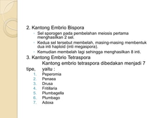 2. Kantong Embrio Bispora
   ◦ Sel sporogen pada pembelahan meiosis pertama
     menghasilkan 2 sel.
   ◦ Kedua sel tersebut membelah, masing-masing membentuk
     dua inti haploid (inti megaspora).
   ◦ Kemudian membelah lagi sehingga menghasilkan 8 inti.
3. Kantong Embrio Tetraspora
       Kantong embrio tetraspora dibedakan menjadi 7
tipe, yaitu :
   1.   Peperomia
   2.   Penaea
   3.   Drusa
   4.   Fritillaria
   5.   Plumbagella
   6.   Plumbago
   7.   Adoxa
 