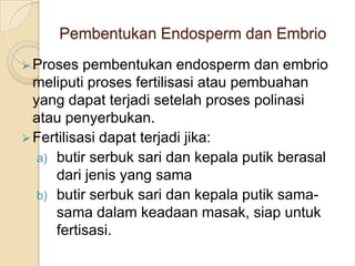 Pembentukan Endosperm dan Embrio
 Proses   pembentukan endosperm dan embrio
  meliputi proses fertilisasi atau pembuahan
  yang dapat terjadi setelah proses polinasi
  atau penyerbukan.
 Fertilisasi dapat terjadi jika:
   a) butir serbuk sari dan kepala putik berasal
      dari jenis yang sama
   b) butir serbuk sari dan kepala putik sama-
      sama dalam keadaan masak, siap untuk
      fertisasi.
 