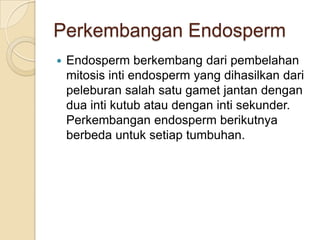 Perkembangan Endosperm
   Endosperm berkembang dari pembelahan
    mitosis inti endosperm yang dihasilkan dari
    peleburan salah satu gamet jantan dengan
    dua inti kutub atau dengan inti sekunder.
    Perkembangan endosperm berikutnya
    berbeda untuk setiap tumbuhan.
 