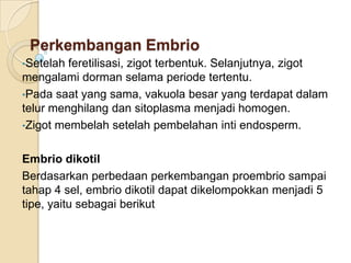 Perkembangan Embrio
•Setelah feretilisasi, zigot terbentuk. Selanjutnya, zigot
mengalami dorman selama periode tertentu.
•Pada saat yang sama, vakuola besar yang terdapat dalam
telur menghilang dan sitoplasma menjadi homogen.
•Zigot membelah setelah pembelahan inti endosperm.


Embrio dikotil
Berdasarkan perbedaan perkembangan proembrio sampai
tahap 4 sel, embrio dikotil dapat dikelompokkan menjadi 5
tipe, yaitu sebagai berikut
 