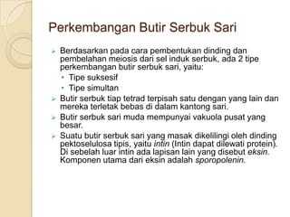 Perkembangan Butir Serbuk Sari
 Berdasarkan pada cara pembentukan dinding dan
  pembelahan meiosis dari sel induk serbuk, ada 2 tipe
  perkembangan butir serbuk sari, yaitu:
  • Tipe suksesif
  • Tipe simultan
 Butir serbuk tiap tetrad terpisah satu dengan yang lain dan
  mereka terletak bebas di dalam kantong sari.
 Butir serbuk sari muda mempunyai vakuola pusat yang
  besar.
 Suatu butir serbuk sari yang masak dikelilingi oleh dinding
  pektoselulosa tipis, yaitu intin (Intin dapat dilewati protein).
  Di sebelah luar intin ada lapisan lain yang disebut eksin.
  Komponen utama dari eksin adalah sporopolenin.
 