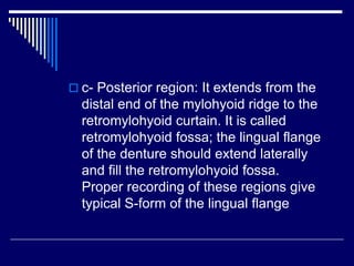  c- Posterior region: It extends from the
distal end of the mylohyoid ridge to the
retromylohyoid curtain. It is called
retromylohyoid fossa; the lingual flange
of the denture should extend laterally
and fill the retromylohyoid fossa.
Proper recording of these regions give
typical S-form of the lingual flange
 