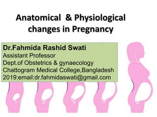Anatomical & Physiological
changes in Pregnancy
Dr.Fahmida Rashid Swati
Assistant Professor
Dept.of Obstetrics & gynaecology
Chattogram Medical College,Bangladesh
2019:email:dr.fahmidaswati@gmail.com
 