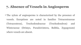 7. Absence of Vessels in Angiosperm
• The xylem of angiosperms is characterized by the presence of
vessels. Exceptions are noted in families Tetracentraceae
(Tetracentron), Trochodendraceae (Trochodendron) and
Winteraceae (Drimys, Pseudoivintera, Bubbia, Zygogynum)
where vessels are absent.
 