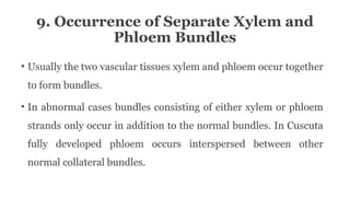9. Occurrence of Separate Xylem and
Phloem Bundles
• Usually the two vascular tissues xylem and phloem occur together
to form bundles.
• In abnormal cases bundles consisting of either xylem or phloem
strands only occur in addition to the normal bundles. In Cuscuta
fully developed phloem occurs interspersed between other
normal collateral bundles.
 