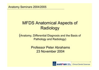 Anatomy Seminars 2004/2005

MFDS Anatomical Aspects of
Radiology
(Anatomy, Differential Diagnosis and the Basis of
Pathology and Radiology)

Professor Peter Abrahams
23 November 2004

Clinical Dental Sciences

 
