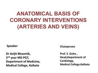 ANATOMICAL BASIS OF
CORONARY INTERVENTIONS
(ARTERIES AND VEINS)
Speaker
Dr Avijit Bhaumik,
2nd year MD PGT,
Department of Medicine,
Medical College, Kolkata
Chairperson
Prof. S. Guha ,
Head,Department of
Cardiology,
Medical College,Kolkata
 