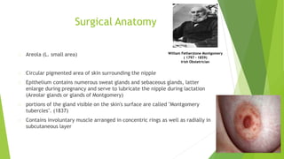 Surgical Anatomy
Areola (L. small area)
Circular pigmented area of skin surrounding the nipple
Epithelium contains numerous sweat glands and sebaceous glands, latter
enlarge during pregnancy and serve to lubricate the nipple during lactation
(Areolar glands or glands of Montgomery)
portions of the gland visible on the skin's surface are called "Montgomery
tubercles". (1837)
Contains involuntary muscle arranged in concentric rings as well as radially in
subcutaneous layer
William Fetherstone Montgomery
( 1797 – 1859)
Irish Obstetrician
 