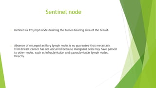Sentinel node
Defined as 1st lymph node draining the tumor-bearing area of the breast.
Absence of enlarged axillary lymph nodes is no guarantee that metastasis
from breast cancer has not occurred because malignant cells may have passed
to other nodes, such as infraclavicular and supraclavicular lymph nodes.
Directly.
 
