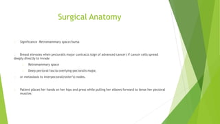 Surgical Anatomy
Significance –Retromammary space/bursa
Breast elevates when pectoralis major contracts (sign of advanced cancer) if cancer cells spread
deeply directly to invade
Retromammary space
Deep pectoral fascia overlying pectoralis major,
or metastasis to interpectoral(rotter’s) nodes.
Patient places her hands on her hips and press while pulling her elbows forward to tense her pectoral
muscles
 
