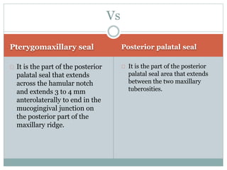 Pterygomaxillary seal Posterior palatal seal
It is the part of the posterior
palatal seal that extends
across the hamular notch
and extends 3 to 4 mm
anterolaterally to end in the
mucogingival junction on
the posterior part of the
maxillary ridge.
It is the part of the posterior
palatal seal area that extends
between the two maxillary
tuberosities.
Vs
 