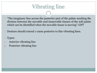 Vibrating line
“The imaginary line across the posterior part of the palate marking the
division between the movable and immovable tissues of the soft palate
which can be identified when the movable tissue is moving’’-GPT
Denture should extend 1-2mm posterior to this vibrating lines.
Types:
1. Anterior vibrating line
2. Posterior vibrating line
 