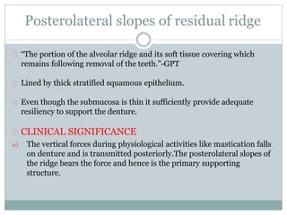 Posterolateral slopes of residual ridge
“The portion of the alveolar ridge and its soft tissue covering which
remains following removal of the teeth.”-GPT
Lined by thick stratified squamous epithelium.
Even though the submucosa is thin it sufficiently provide adequate
resiliency to support the denture.
CLINICAL SIGNIFICANCE
a) The vertical forces during physiological activities like mastication falls
on denture and is transmitted posteriorly.The posterolateral slopes of
the ridge bears the force and hence is the primary supporting
structure.
 