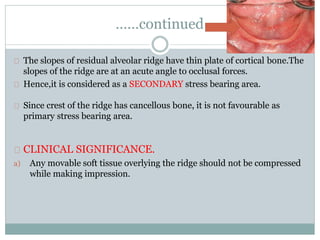 ……continued
The slopes of residual alveolar ridge have thin plate of cortical bone.The
slopes of the ridge are at an acute angle to occlusal forces.
Hence,it is considered as a SECONDARY stress bearing area.
Since crest of the ridge has cancellous bone, it is not favourable as
primary stress bearing area.
CLINICAL SIGNIFICANCE.
a) Any movable soft tissue overlying the ridge should not be compressed
while making impression.
 