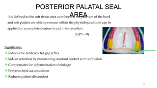 POSTERIOR PALATAL SEAL
AREA
It is defined as the soft tissue area at or beyond the junction of the hard
and soft palates on which pressure within the physiological limit can be
applied by a complete denture to aid in its retention
(GPT – 9)
10
Significance
Reduces the tendency for gag reflex
Aids in retention by maintaining constant contact with soft palate
 Compensates for polymerisation shrinkage
 Prevents food accumulation
 Reduces patient discomfort
 
