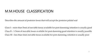 M.M.HOUSE CLASSIFICATION
Describes the amount of posterior tissue that will accept the posterior palatal seal
Class I – more than 5mm of movable tissue available for post-damming; retention is usually good
Class II – 1-5mm of movable tissue available for post-damming good retention is usually possible
Class III – less than 1mm movable tissue available for post-damming; retention is usually poor
11
 