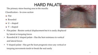 HARD PALATE
The primary stress bearing area in the maxilla
Classification – In cross section
Flat
Rounded
U – shaped
V – shaped
15
• Flat palate - Resists vertical displacement but it is easily displaced
by lateral or torquing forces
• Rounded & U shaped palate - Has the best resistance to vertical
and lateral forces
• V shaped palate - Has got the least prognosis since any vertical or
torquing movements tends to break the seal easily
 