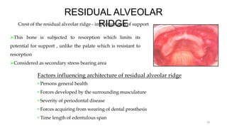 RESIDUAL ALVEOLAR
RIDGE
Crest of the residual alveolar ridge - important area of support
This bone is subjected to resorption which limits its
potential for support , unlike the palate which is resistant to
resorption
Considered as secondary stress bearing area
16
Factors influencing architecture of residual alveolar ridge
• Persons general health
• Forces developed by the surrounding musculature
• Severity of periodontal disease
• Forces acquiring from wearing of dental prosthesis
• Time length of edentulous span
 