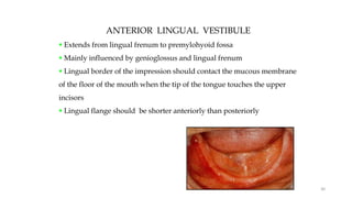 ANTERIOR LINGUAL VESTIBULE
 Extends from lingual frenum to premylohyoid fossa
 Mainly influenced by genioglossus and lingual frenum
 Lingual border of the impression should contact the mucous membrane
of the floor of the mouth when the tip of the tongue touches the upper
incisors
 Lingual flange should be shorter anteriorly than posteriorly
30
 