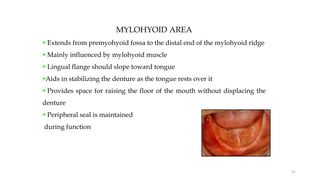 MYLOHYOID AREA
 Extends from premyohyoid fossa to the distal end of the mylohyoid ridge
 Mainly influenced by mylohyoid muscle
 Lingual flange should slope toward tongue
Aids in stabilizing the denture as the tongue rests over it
 Provides space for raising the floor of the mouth without displacing the
denture
 Peripheral seal is maintained
during function
31
 