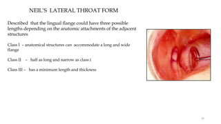 NEIL’S LATERAL THROAT FORM
Described that the lingual flange could have three possible
lengths depending on the anatomic attachments of the adjacent
structures
Class I – anatomical structures can accommodate a long and wide
flange
Class II – half as long and narrow as class i
Class III – has a minimum length and thickness
33
 