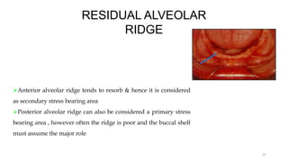RESIDUAL ALVEOLAR
RIDGE
Anterior alveolar ridge tends to resorb & hence it is considered
as secondary stress bearing area
Posterior alveolar ridge can also be considered a primary stress
bearing area , however often the ridge is poor and the buccal shelf
must assume the major role
37
 