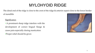 MYLOHYOID RIDGE
The distal end of the ridge is close to the crest of the ridge & anterior aspect close to the lower border
of mandible
Significance:
• A prominent sharp ridge interfere with the
development of correct lingual flange &
cause pain especially during mastication
•Proper relief should be given
38
 