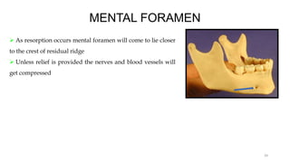 MENTAL FORAMEN
 As resorption occurs mental foramen will come to lie closer
to the crest of residual ridge
 Unless relief is provided the nerves and blood vessels will
get compressed
39
 