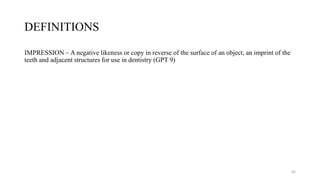 DEFINITIONS
IMPRESSION – A negative likeness or copy in reverse of the surface of an object, an imprint of the
teeth and adjacent structures for use in dentistry (GPT 9)
42
 
