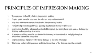 PRINCIPLES OF IMPRESSION MAKING
43
1. Tissues must be healthy, before impression making
2. Proper space must be provided for selected impression material
3. Tray and impression material should be dimensionally stable
4. For correct positioning of tray, a guiding mechanism should be provided
5. Impression should be adequately extended to include the entire basal seat area as dictated by
limiting and supporting structures
6. A border moulding must be performed in harmony with anatomical and physiological
limitations of the oral structures
7. Impression must be removed without damage to the oral structures
8. The tissue surface of impression and intaglio surface of the denture must be coincide
 