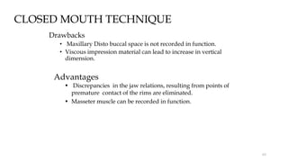 CLOSED MOUTH TECHNIQUE
Drawbacks
• Maxillary Disto buccal space is not recorded in function.
• Viscous impression material can lead to increase in vertical
dimension.
Advantages
• Discrepancies in the jaw relations, resulting from points of
premature contact of the rims are eliminated.
• Masseter muscle can be recorded in function.
63
 